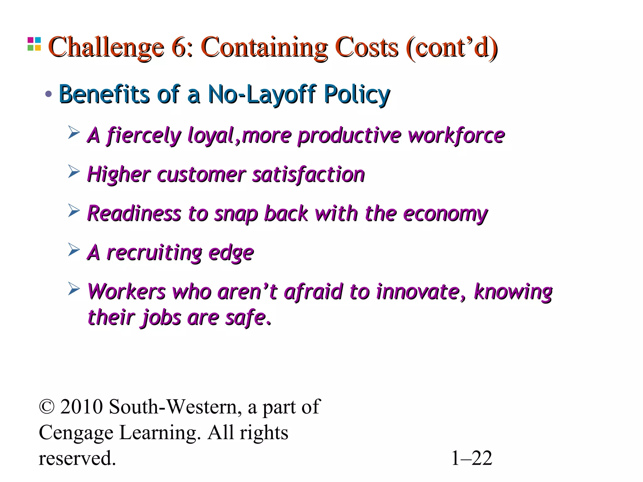 Challenge 6: Containing Costs (cont’d)
• Benefits of a No-Layoff Policy
    A fiercely loyal,more productive workforce

    Higher customer satisfaction

    Readiness to snap back with the economy

    A recruiting edge

    Workers who aren’t afraid to innovate, knowing
     their jobs are safe.



© 2010 South-Western, a part of
Cengage Learning. All rights
reserved.                                1–22
 