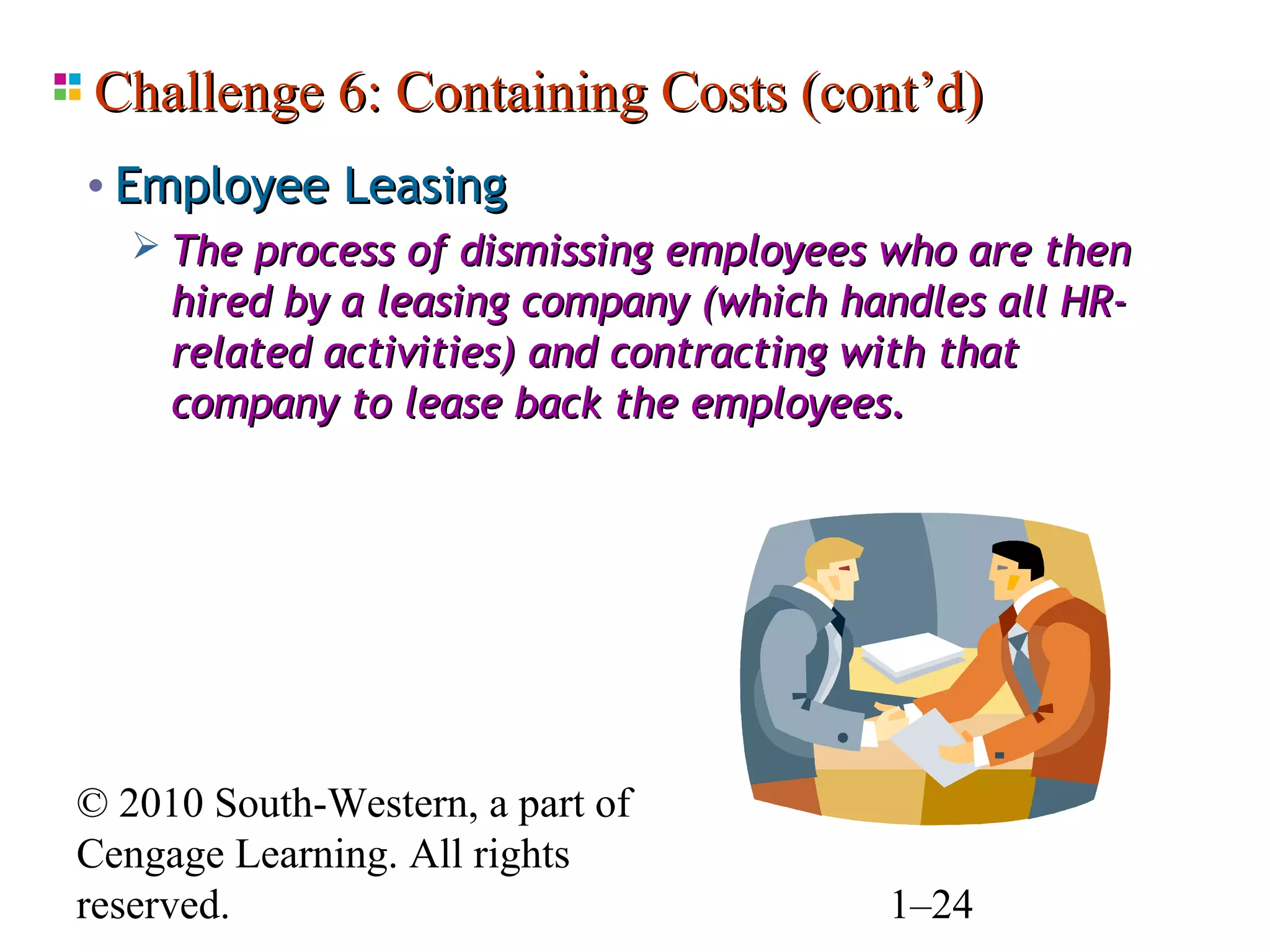 Challenge 6: Containing Costs (cont’d)
• Employee Leasing
    The process of dismissing employees who are then
     hired by a leasing company (which handles all HR-
     related activities) and contracting with that
     company to lease back the employees.




© 2010 South-Western, a part of
Cengage Learning. All rights
reserved.                                1–24
 