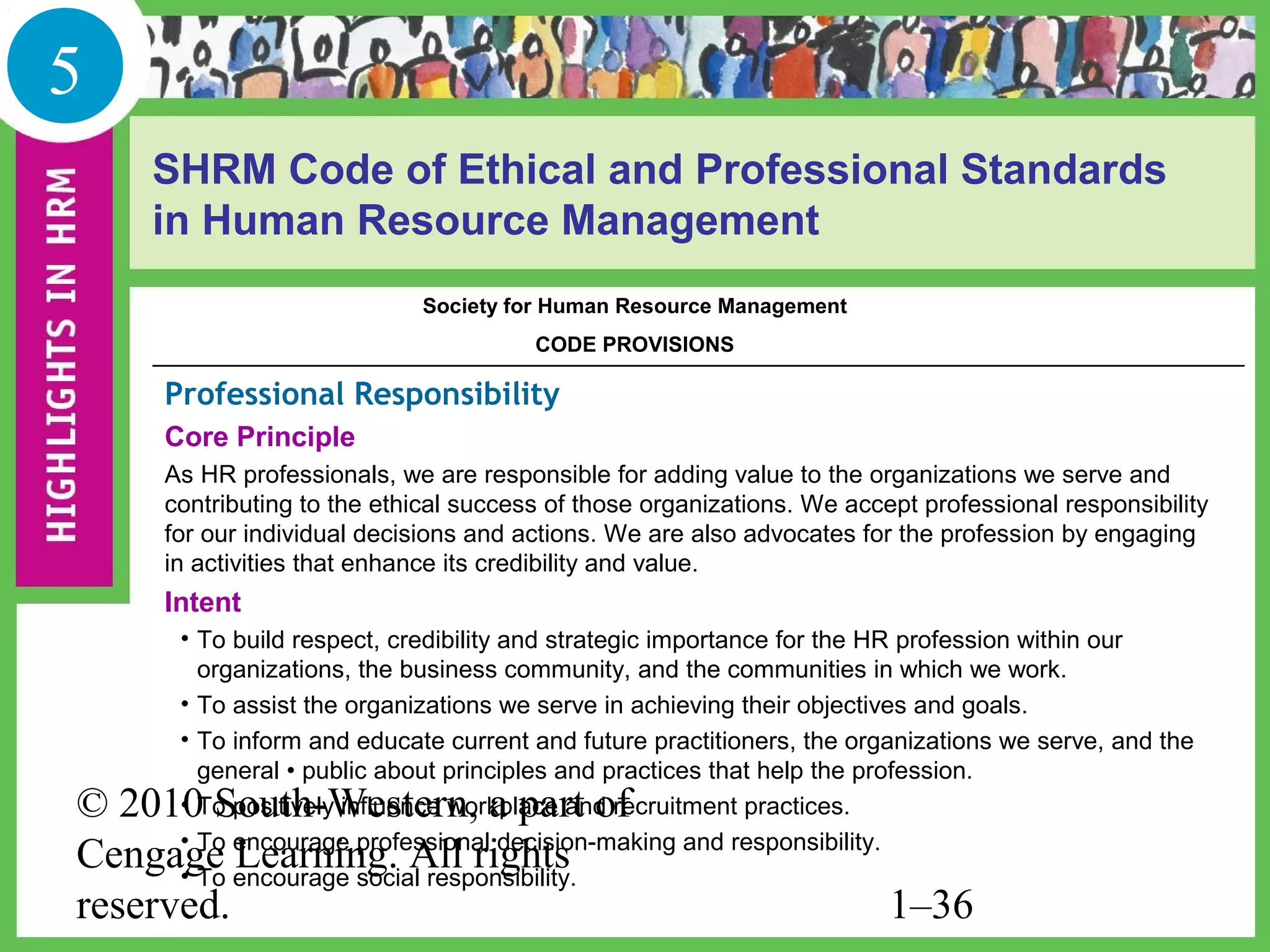 5
    SHRM Code of Ethical and Professional Standards
    in Human Resource Management
                           Society for Human Resource Management
                                      CODE PROVISIONS

    Professional Responsibility
    Core Principle
    As HR professionals, we are responsible for adding value to the organizations we serve and
    contributing to the ethical success of those organizations. We accept professional responsibility
    for our individual decisions and actions. We are also advocates for the profession by engaging
    in activities that enhance its credibility and value.
    Intent
     • To build respect, credibility and strategic importance for the HR profession within our
       organizations, the business community, and the communities in which we work.
     • To assist the organizations we serve in achieving their objectives and goals.
     • To inform and educate current and future practitioners, the organizations we serve, and the
       general • public about principles and practices that help the profession.
© 2010 South-Western, a part of
     • To positively influence workplace and recruitment practices.
     • To encourage professional decision-making and responsibility.
Cengage Learning. All rights
     • To encourage social responsibility.
reserved.                                                              1–36
 
