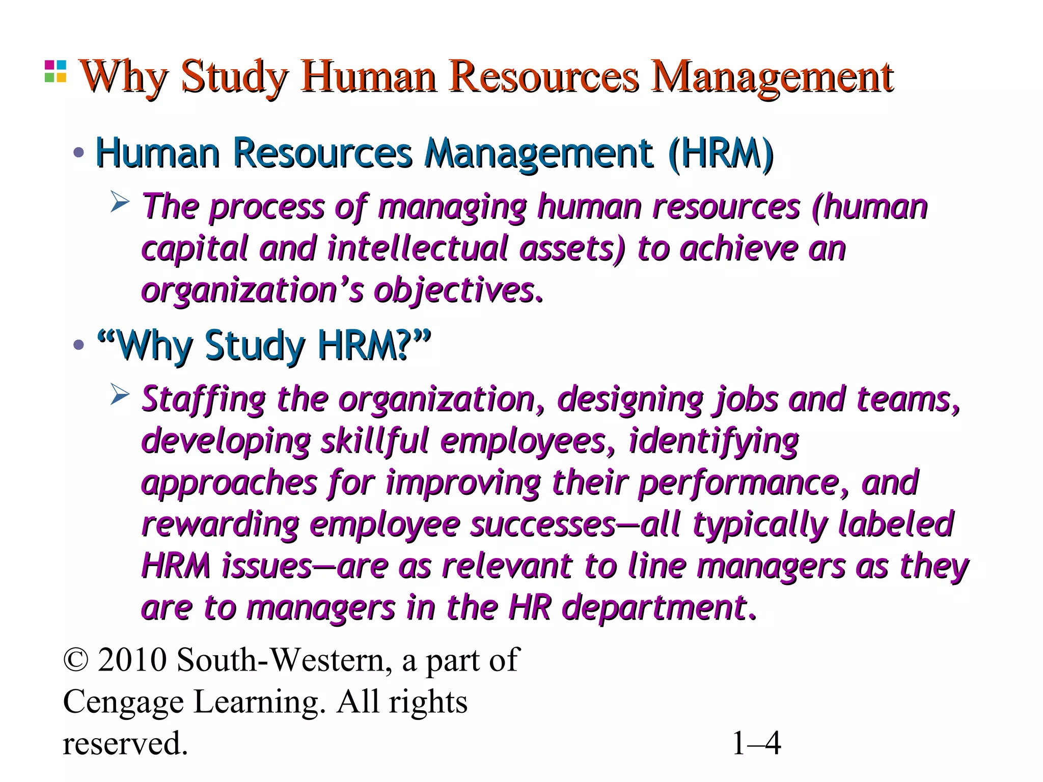 Why Study Human Resources Management
 • Human Resources Management (HRM)
     The process of managing human resources (human
      capital and intellectual assets) to achieve an
      organization’s objectives.
 • “Why Study HRM?”
     Staffing the organization, designing jobs and teams,
      developing skillful employees, identifying
      approaches for improving their performance, and
      rewarding employee successes—all typically labeled
      HRM issues—are as relevant to line managers as they
      are to managers in the HR department.
© 2010 South-Western, a part of
Cengage Learning. All rights
reserved.                                    1–4
 