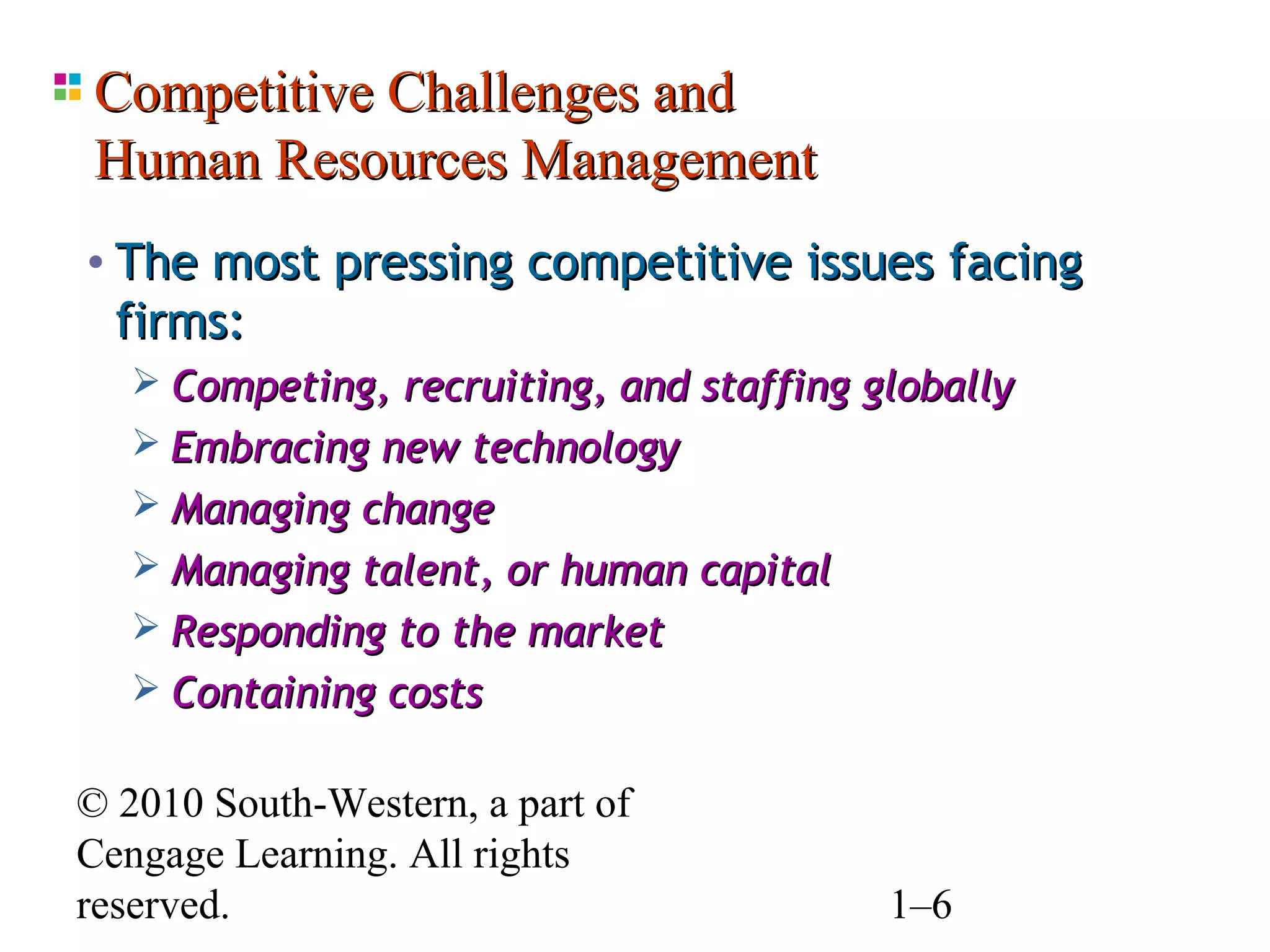 Competitive Challenges and
Human Resources Management
• The most pressing competitive issues facing
  firms:
    Competing, recruiting, and staffing globally
    Embracing new technology
    Managing change
    Managing talent, or human capital
    Responding to the market
    Containing costs


© 2010 South-Western, a part of
Cengage Learning. All rights
reserved.                                 1–6
 
