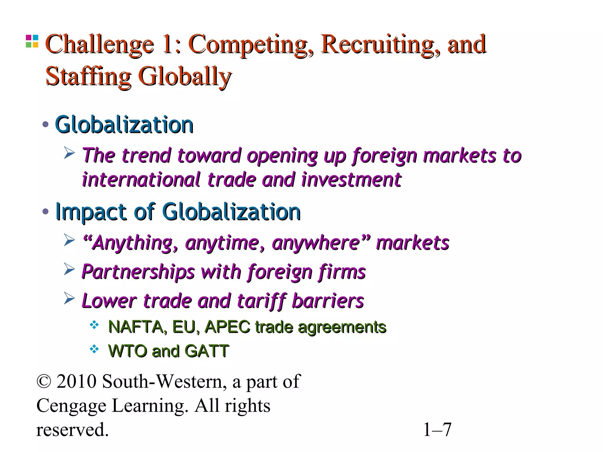 Challenge 1: Competing, Recruiting, and
Staffing Globally
• Globalization
    The trend toward opening up foreign markets to
     international trade and investment
• Impact of Globalization
    “Anything, anytime, anywhere” markets
    Partnerships with foreign firms
    Lower trade and tariff barriers
         NAFTA, EU, APEC trade agreements
         WTO and GATT
© 2010 South-Western, a part of
Cengage Learning. All rights
reserved.                                    1–7
 