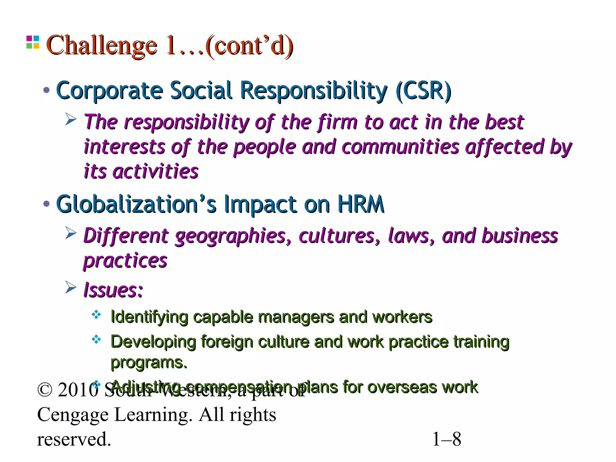 Challenge 1…(cont’d)
• Corporate Social Responsibility (CSR)
    The responsibility of the firm to act in the best
     interests of the people and communities affected by
     its activities
• Globalization’s Impact on HRM
    Different geographies, cultures, laws, and business
     practices
    Issues:
       Identifying capable managers and workers
      Developing foreign culture and work practice training
        programs.
      Adjusting compensation plans for overseas work
© 2010 South-Western, a part of
Cengage Learning. All rights
reserved.                                        1–8
 