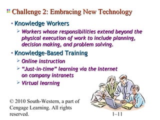 Challenge 2: Embracing New Technology
• Knowledge Workers
    Workers whose responsibilities extend beyond the
     physical execution of work to include planning,
     decision making, and problem solving.
• Knowledge-Based Training
    Online instruction
    “Just-in-time” learning via the Internet
     on company intranets
    Virtual learning


© 2010 South-Western, a part of
Cengage Learning. All rights
reserved.                               1–11
 