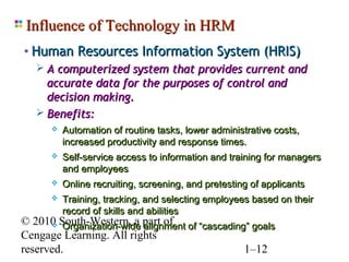 Influence of Technology in HRM
• Human Resources Information System (HRIS)
    A computerized system that provides current and
     accurate data for the purposes of control and
     decision making.
    Benefits:
         Automation of routine tasks, lower administrative costs,
          increased productivity and response times.
         Self-service access to information and training for managers
          and employees
         Online recruiting, screening, and pretesting of applicants
         Training, tracking, and selecting employees based on their
          record of skills and abilities
© 2010 South-Western, a part of of “cascading” goals
       Organization-wide alignment
Cengage Learning. All rights
reserved.                                    1–12
 
