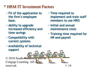 HRM IT Investment Factors
• Fit of the application to       • Time required to
  the firm’s employee              implement and train staff
  base.                            members to use HRIS
• Ability to upgrade              • Initial and annual
  Increased efficiency and         maintenance costs
  time savings                    • Training time required for
• Compatibility with               HR and payroll
  current systems
• Availability of technical
  support

© 2010 South-Western, a part of
Cengage Learning. All rights
reserved.                                     1–14
 