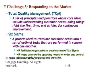 Challenge 5: Responding to the Market
• Total Quality Management (TQM)
    A set of principles and practices whose core ideas
     include understanding customer needs, doing things
     right the first time, and striving for continuous
     improvement.
• Six Sigma
    A process used to translate customer needs into a
     set of optimal tasks that are performed in concert
     with one another.
         HR facilitates organizational development of Six Sigma.
          HR helps balance the opposing needs for order and control
© 2010    South-Western, a growth and creativity.
           with the needs for part of
Cengage Learning. All rights
reserved.                                          1–18
 