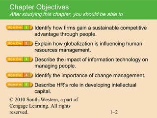 Chapter Objectives
After studying this chapter, you should be able to

           Identify how firms gain a sustainable competitive
           advantage through people.
           Explain how globalization is influencing human
           resources management.
           Describe the impact of information technology on
           managing people.
           Identify the importance of change management.
           Describe HR’s role in developing intellectual
           capital.
© 2010 South-Western, a part of
Cengage Learning. All rights
reserved.                                   1–2
 