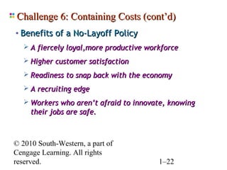 Challenge 6: Containing Costs (cont’d)
• Benefits of a No-Layoff Policy
    A fiercely loyal,more productive workforce

    Higher customer satisfaction

    Readiness to snap back with the economy

    A recruiting edge

    Workers who aren’t afraid to innovate, knowing
     their jobs are safe.



© 2010 South-Western, a part of
Cengage Learning. All rights
reserved.                                1–22
 