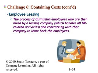 Challenge 6: Containing Costs (cont’d)
• Employee Leasing
    The process of dismissing employees who are then
     hired by a leasing company (which handles all HR-
     related activities) and contracting with that
     company to lease back the employees.




© 2010 South-Western, a part of
Cengage Learning. All rights
reserved.                                1–24
 