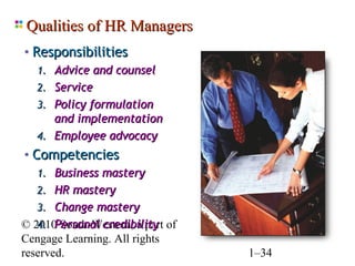 Qualities of HR Managers
 • Responsibilities
    1. Advice and counsel
    2. Service
    3. Policy formulation
       and implementation
    4. Employee advocacy
 • Competencies
    1. Business mastery
    2. HR mastery
    3. Change mastery
    4. Personal credibility
© 2010 South-Western, a part of
Cengage Learning. All rights
reserved.                         1–34
 