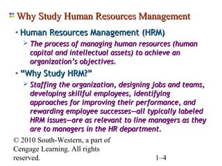 Why Study Human Resources Management
 • Human Resources Management (HRM)
     The process of managing human resources (human
      capital and intellectual assets) to achieve an
      organization’s objectives.
 • “Why Study HRM?”
     Staffing the organization, designing jobs and teams,
      developing skillful employees, identifying
      approaches for improving their performance, and
      rewarding employee successes—all typically labeled
      HRM issues—are as relevant to line managers as they
      are to managers in the HR department.
© 2010 South-Western, a part of
Cengage Learning. All rights
reserved.                                    1–4
 