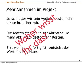 Matthias Bohlen         Coach für effektive Produktentwicklung




        Mehr Annahmen im Projekt

                                   s t
        Je schneller wir sein wollen, desto mehr
                                 s
        Leute brauchen wir.
                                i
                             w Aktivität. Je
                          r
                        e mehr Kosten.
        mehr Aktivität, desto ?
        Die Kosten stecken in der

                   o h as
               Wallesrfertig ist, entsteht der
        Erst wenn        d
                   Ih
        Wert des Projektes.

                                                                         7
Montag, 12. November 12
 