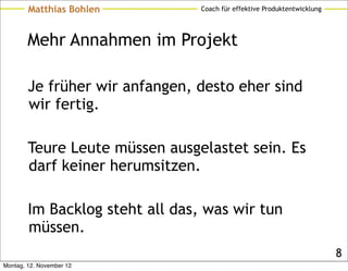 Matthias Bohlen          Coach für effektive Produktentwicklung




        Mehr Annahmen im Projekt

        Je früher wir anfangen, desto eher sind
        wir fertig.

        Teure Leute müssen ausgelastet sein. Es
        darf keiner herumsitzen.

        Im Backlog steht all das, was wir tun
        müssen.
                                                                          8
Montag, 12. November 12
 