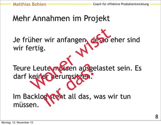 Matthias Bohlen         Coach für effektive Produktentwicklung




        Mehr Annahmen im Projekt


                                 s s t
                               i
        Je früher wir anfangen, desto eher sind

                            w
        wir fertig.

                         r ausgelastet sein. Es
                        e ?
                   o h as
        Teure Leute müssen
        darf keiner herumsitzen.
               W steht all das, was wir tun
                       r d
        müssen. Ih
        Im Backlog

                                                                         8
Montag, 12. November 12
 
