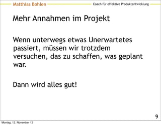 Matthias Bohlen         Coach für effektive Produktentwicklung




        Mehr Annahmen im Projekt

        Wenn unterwegs etwas Unerwartetes
        passiert, müssen wir trotzdem
        versuchen, das zu schaffen, was geplant
        war.

        Dann wird alles gut!



                                                                         9
Montag, 12. November 12
 