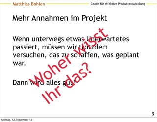Matthias Bohlen         Coach für effektive Produktentwicklung




        Mehr Annahmen im Projekt


                                 s s t
                             i
        Wenn unterwegs etwas Unerwartetes

                           w
        passiert, müssen wir trotzdem

        war.             r
        versuchen, das zu schaffen, was geplant
                        e ?
                     h as
                  o gut!
              W rd
        Dann wird alles

                  Ih
                                                                         9
Montag, 12. November 12
 