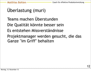 Matthias Bohlen        Coach für effektive Produktentwicklung




        Überlastung (muri)
        Teams machen Überstunden
        Die Qualität könnte besser sein
        Es entstehen Missverständnisse
        Projektmanager werden gesucht, die das
        Ganze "im Griff" behalten




                                                                        12
Montag, 12. November 12
 
