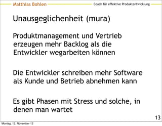 Matthias Bohlen          Coach für effektive Produktentwicklung




        Unausgeglichenheit (mura)

        Produktmanagement und Vertrieb
        erzeugen mehr Backlog als die
        Entwickler wegarbeiten können

        Die Entwickler schreiben mehr Software
        als Kunde und Betrieb abnehmen kann

        Es gibt Phasen mit Stress und solche, in
        denen man wartet
                                                                          13
Montag, 12. November 12
 