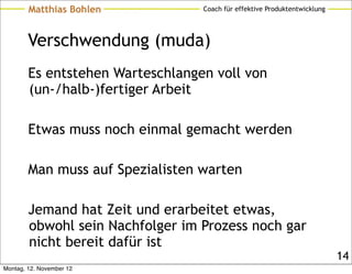 Matthias Bohlen           Coach für effektive Produktentwicklung




        Verschwendung (muda)
        Es entstehen Warteschlangen voll von
        (un-/halb-)fertiger Arbeit

        Etwas muss noch einmal gemacht werden

        Man muss auf Spezialisten warten

        Jemand hat Zeit und erarbeitet etwas,
        obwohl sein Nachfolger im Prozess noch gar
        nicht bereit dafür ist
                                                                           14
Montag, 12. November 12
 