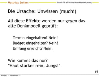 Matthias Bohlen               Coach für effektive Produktentwicklung




        Die Ursache: Unwissen (muchi)
        All diese Effekte werden nur gegen das
        alte Denkmodell geprüft:

              Termin eingehalten? Nein!
              Budget eingehalten? Nein!
              Umfang erreicht? Nein!


        Wie kommt das nur?
        "Haut stärker rein, Jungs!"
                                                                               15
Montag, 12. November 12
 