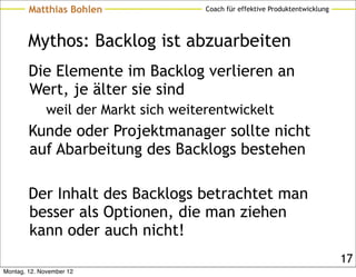 Matthias Bohlen                Coach für effektive Produktentwicklung




        Mythos: Backlog ist abzuarbeiten
        Die Elemente im Backlog verlieren an
        Wert, je älter sie sind
              weil der Markt sich weiterentwickelt
        Kunde oder Projektmanager sollte nicht
        auf Abarbeitung des Backlogs bestehen

        Der Inhalt des Backlogs betrachtet man
        besser als Optionen, die man ziehen
        kann oder auch nicht!
                                                                                17
Montag, 12. November 12
 
