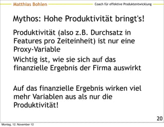 Matthias Bohlen          Coach für effektive Produktentwicklung




        Mythos: Hohe Produktivität bringt's!
        Produktivität (also z.B. Durchsatz in
        Features pro Zeiteinheit) ist nur eine
        Proxy-Variable
        Wichtig ist, wie sie sich auf das
        finanzielle Ergebnis der Firma auswirkt

        Auf das finanzielle Ergebnis wirken viel
        mehr Variablen aus als nur die
        Produktivität!
                                                                          20
Montag, 12. November 12
 