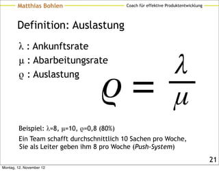 Matthias Bohlen                    Coach für effektive Produktentwicklung




        Definition: Auslastung
        λ : Ankunftsrate
        μ : Abarbeitungsrate
        ρ : Auslastung




        Beispiel: λ=8, μ=10, ρ=0,8 (80%)
        Ein Team schafft durchschnittlich 10 Sachen pro Woche,
        Sie als Leiter geben ihm 8 pro Woche (Push-System)
                                                                                    21
Montag, 12. November 12
 