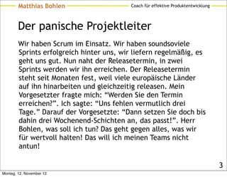 Matthias Bohlen                   Coach für effektive Produktentwicklung




        Der panische Projektleiter
        Wir haben Scrum im Einsatz. Wir haben soundsoviele
        Sprints erfolgreich hinter uns, wir liefern regelmäßig, es
        geht uns gut. Nun naht der Releasetermin, in zwei
        Sprints werden wir ihn erreichen. Der Releasetermin
        steht seit Monaten fest, weil viele europäische Länder
        auf ihn hinarbeiten und gleichzeitig releasen. Mein
        Vorgesetzter fragte mich: “Werden Sie den Termin
        erreichen?”. Ich sagte: “Uns fehlen vermutlich drei
        Tage.” Darauf der Vorgesetzte: “Dann setzen Sie doch bis
        dahin drei Wochenend-Schichten an, das passt!”. Herr
        Bohlen, was soll ich tun? Das geht gegen alles, was wir
        für wertvoll halten! Das will ich meinen Teams nicht
        antun!

                                                                                   3
Montag, 12. November 12
 