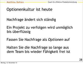 Matthias Bohlen         Coach für effektive Produktentwicklung




        Optionenkultur ist heute

        Nachfrage ändert sich ständig

        Ein Projekt zu verfolgen wird unmöglich
        bis überflüssig

        Fassen Sie Nachfrage als Optionen auf

        Halten Sie die Nachfrage so lange aus
        dem Team bis wieder Fähigkeit frei ist

                                                                         28
Montag, 12. November 12
 