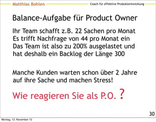 Matthias Bohlen          Coach für effektive Produktentwicklung




        Balance-Aufgabe für Product Owner
        Ihr Team schafft z.B. 22 Sachen pro Monat
        Es trifft Nachfrage von 44 pro Monat ein
        Das Team ist also zu 200% ausgelastet und
        hat deshalb ein Backlog der Länge 300

        Manche Kunden warten schon über 2 Jahre
        auf ihre Sache und machen Stress!

        Wie reagieren Sie als P.O.                   ?
                                                                          30
Montag, 12. November 12
 