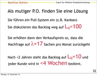 Matthias Bohlen                Coach für effektive Produktentwicklung




        Als mutiger P.O. finden Sie eine Lösung
        Sie führen ein Pull-System ein (z.B. Kanban)

        Sie diskutieren das Backlog weg auf     Lq=100
        Sie erhöhen dann den Verkaufspreis so, dass die
        Nachfrage auf     λ=17 Sachen pro Monat zurückgeht

        Nach <2 Jahren steht das Backlog auf       Lq=10 und
        jeder Kunde wird in   <4 Wochen bedient.
                                                                                32
Montag, 12. November 12
 