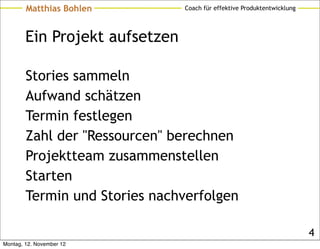 Matthias Bohlen         Coach für effektive Produktentwicklung




        Ein Projekt aufsetzen

        Stories sammeln
        Aufwand schätzen
        Termin festlegen
        Zahl der "Ressourcen" berechnen
        Projektteam zusammenstellen
        Starten
        Termin und Stories nachverfolgen

                                                                         4
Montag, 12. November 12
 