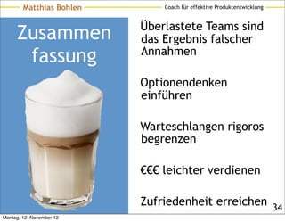 Matthias Bohlen       Coach für effektive Produktentwicklung


                          Überlastete Teams sind
     Zusammen             das Ergebnis falscher
      fassung             Annahmen

                          Optionendenken
                          einführen

                          Warteschlangen rigoros
                          begrenzen

                          €€€ leichter verdienen

                          Zufriedenheit erreichen 34
Montag, 12. November 12
 