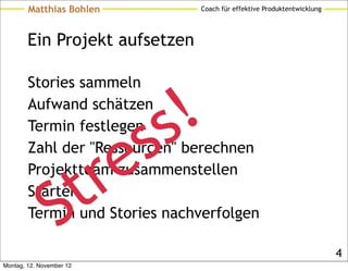 Matthias Bohlen          Coach für effektive Produktentwicklung




        Ein Projekt aufsetzen

        Stories sammeln
        Aufwand schätzen
        Termin festlegen
                               ss!
                          t re
        Zahl der "Ressourcen" berechnen
        Projektteam zusammenstellen


                 S
        Starten
        Termin und Stories nachverfolgen

                                                                          4
Montag, 12. November 12
 