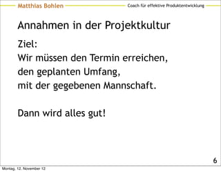 Matthias Bohlen        Coach für effektive Produktentwicklung




        Annahmen in der Projektkultur
        Ziel:
        Wir müssen den Termin erreichen,
        den geplanten Umfang,
        mit der gegebenen Mannschaft.

        Dann wird alles gut!



                                                                        6
Montag, 12. November 12
 