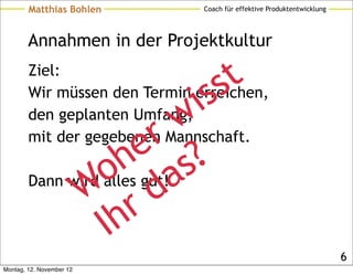 Matthias Bohlen        Coach für effektive Produktentwicklung




        Annahmen in der Projektkultur
        Ziel:
                                s s t
                           w
        den geplanten Umfang, i
        Wir müssen den Termin erreichen,


                         r
                        e ?
        mit der gegebenen Mannschaft.

                  o  h gut!as
              W rd
        Dann wird alles


                  Ih
                                                                        6
Montag, 12. November 12
 