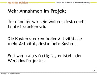 Matthias Bohlen           Coach für effektive Produktentwicklung




        Mehr Annahmen im Projekt

        Je schneller wir sein wollen, desto mehr
        Leute brauchen wir.

        Die Kosten stecken in der Aktivität. Je
        mehr Aktivität, desto mehr Kosten.

        Erst wenn alles fertig ist, entsteht der
        Wert des Projektes.

                                                                           7
Montag, 12. November 12
 