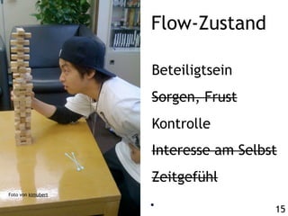 Flow-Zustand

                    Beteiligtsein
                    Sorgen, Frust
                    Kontrolle
                    Interesse am Selbst
                    Zeitgefühl
Foto von kimubert


                                      15
 