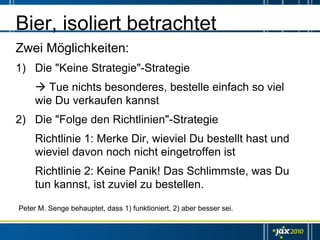Bier, isoliert betrachtet
Zwei Möglichkeiten:
1) Die "Keine Strategie"-Strategie
        Tue nichts besonderes, bestelle einfach so viel
     wie Du verkaufen kannst
2) Die "Folge den Richtlinien"-Strategie
     Richtlinie 1: Merke Dir, wieviel Du bestellt hast und
     wieviel davon noch nicht eingetroffen ist
     Richtlinie 2: Keine Panik! Das Schlimmste, was Du
     tun kannst, ist zuviel zu bestellen.

Peter M. Senge behauptet, dass 1) funktioniert, 2) aber besser sei.
 