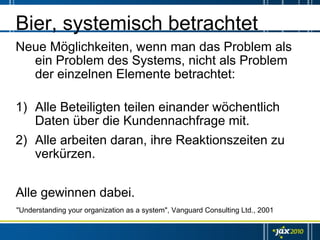 Bier, systemisch betrachtet
Neue Möglichkeiten, wenn man das Problem als
  ein Problem des Systems, nicht als Problem
  der einzelnen Elemente betrachtet:

1) Alle Beteiligten teilen einander wöchentlich
   Daten über die Kundennachfrage mit.
2) Alle arbeiten daran, ihre Reaktionszeiten zu
   verkürzen.


Alle gewinnen dabei.
"Understanding your organization as a system", Vanguard Consulting Ltd., 2001
 