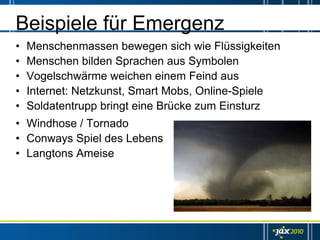 Beispiele für Emergenz
•   Menschenmassen bewegen sich wie Flüssigkeiten
•   Menschen bilden Sprachen aus Symbolen
•   Vogelschwärme weichen einem Feind aus
•   Internet: Netzkunst, Smart Mobs, Online-Spiele
•   Soldatentrupp bringt eine Brücke zum Einsturz
• Windhose / Tornado
• Conways Spiel des Lebens
• Langtons Ameise
 