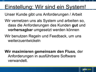 Einstellung: Wir sind ein System!
Unser Kunde gibt uns Anforderungen / Arbeit
Wir vernetzen uns als System und arbeiten so,
 dass die Anforderungen des Kunden gut und
 vorhersagbar umgesetzt werden können
Wir benutzen Regeln und Feedback, um uns
 weiterzuentwickeln

Wir maximieren gemeinsam den Fluss, der
 Anforderungen in ausführbare Software
 verwandelt.
 