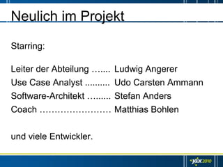 Neulich im Projekt

Starring:

Leiter der Abteilung ….... Ludwig Angerer
Use Case Analyst .......... Udo Carsten Ammann
Software-Architekt …...... Stefan Anders
Coach …………………… Matthias Bohlen


und viele Entwickler.
 