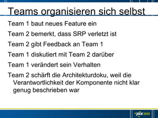 Teams organisieren sich selbst
Team 1 baut neues Feature ein
Team 2 bemerkt, dass SRP verletzt ist
Team 2 gibt Feedback an Team 1
Team 1 diskutiert mit Team 2 darüber
Team 1 verändert sein Verhalten
Team 2 schärft die Architekturdoku, weil die
 Verantwortlichkeit der Komponente nicht klar
 genug beschrieben war
 
