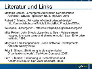 Literatur und Links
Matthias Bohlen: „Emergente Architektur: Der machtlose
  Architekt“, OBJEKTspektrum Nr. 3, Mai/Juni 2010
Robert C. Martin: „Principles of object oriented design“
  http://butunclebob.com/ArticleS.UncleBob.PrinciplesOfOod
Wikipedia: „Emergenz“ – http://de.wikipedia.org/wiki/Emergenz
Mike Rother, John Shook: „Learning to See – Value-stream
  mapping to create value and eliminate muda“. Lean Enterprise
  Institute, 1999.
Mary und Tom Poppendieck: „Lean Software Development“,
  Addison Wesley 2003.
Fritz B. Simon: „Einführung in die systemische
   Organisationstheorie“. Carl-Auer Compact, 2007.
Fritz B. Simon: „Einführung in Systemtheorie und
   Konstruktivismus“, Carl-Auer Compact, 2008.
 