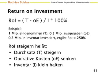 Matthias Bohlen           Coach/Trainer für produktive Wissensarbeiter




Return on Investment
RoI = ( T - oE ) / I * 100%
Beispiel:
1 Mio. eingenommen (T), 0,5 Mio. ausgegeben (oE),
0,2 Mio. in Inventar investiert, ergibt RoI = 250%

RoI steigern heißt:
• Durchsatz (T) steigern
• Operative Kosten (oE) senken
• Inventar (I) klein halten
                                                                         11
 