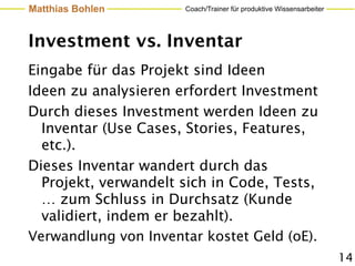 Matthias Bohlen       Coach/Trainer für produktive Wissensarbeiter




Investment vs. Inventar
Eingabe für das Projekt sind Ideen
Ideen zu analysieren erfordert Investment
Durch dieses Investment werden Ideen zu
  Inventar (Use Cases, Stories, Features,
  etc.).
Dieses Inventar wandert durch das
  Projekt, verwandelt sich in Code, Tests,
  … zum Schluss in Durchsatz (Kunde
  validiert, indem er bezahlt).
Verwandlung von Inventar kostet Geld (oE).
                                                                     14
 