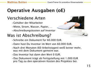 Matthias Bohlen                Coach/Trainer für produktive Wissensarbeiter




Operative Ausgaben (oE)
Verschiedene Arten
   •Gehälter der Mitarbeiter
   •Miete, Strom, Wasser, Papier, …
   •Abschreibungskosten auf Inventar
Was ist Abschreibung?
   •Schreibe ein Dokument für 60.000 EUR.
   •Dann hast Du Inventar im Wert von 60.000 EUR.
   •Nach drei Monaten (60 Arbeitstagen) weiß keiner mehr,
    was mit dem Dokument gemeint war.
   •Das Inventar hat dann den Wert 0 EUR.
   •Das Dokument trägt ab Fertigstellung mit 1.000 EUR
    pro Tag zu den operativen Kosten des Projektes bei.
                                                                              15
 
