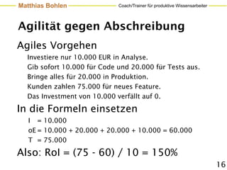 Matthias Bohlen              Coach/Trainer für produktive Wissensarbeiter




Agilität gegen Abschreibung
Agiles Vorgehen
  Investiere nur 10.000 EUR in Analyse.
  Gib sofort 10.000 für Code und 20.000 für Tests aus.
  Bringe alles für 20.000 in Produktion.
  Kunden zahlen 75.000 für neues Feature.
  Das Investment von 10.000 verfällt auf 0.

In die Formeln einsetzen
   I = 10.000
   oE = 10.000 + 20.000 + 20.000 + 10.000 = 60.000
   T = 75.000

Also: RoI = (75 - 60) / 10 = 150%
                                                                            16
 